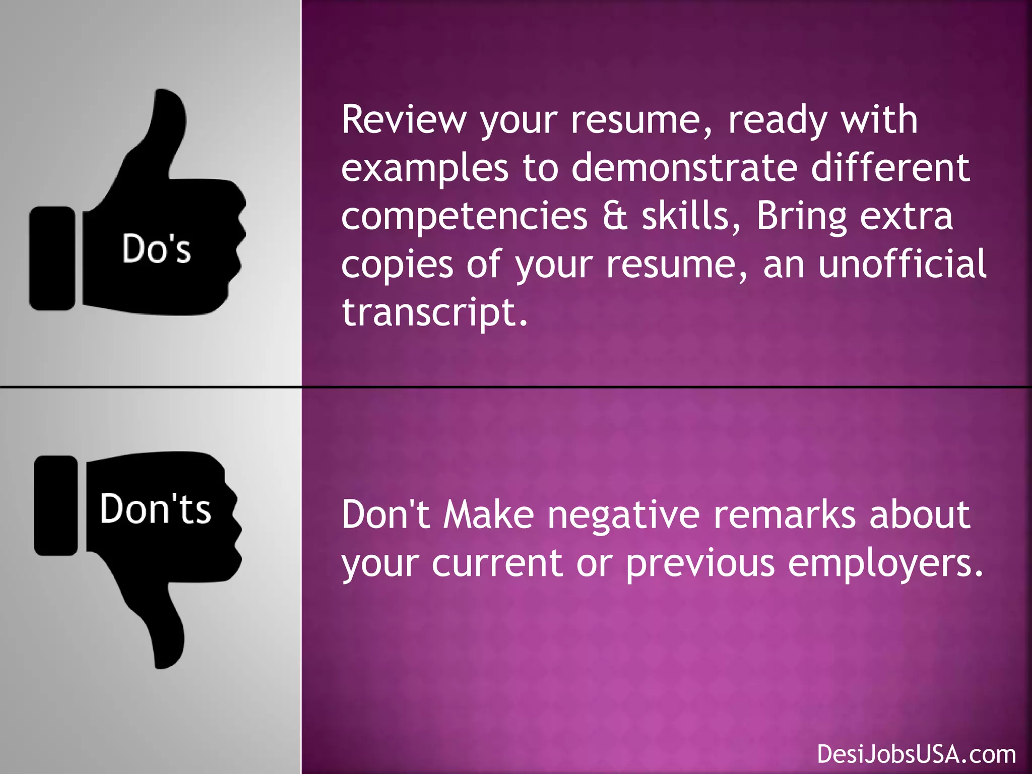 Review your resume, ready with
examples to demonstrate different
competencies & skills, Bring extra
copies of your resume, an unofficial
transcript.
Don't Make negative remarks about
your current or previous employers.
DesiJobsUSA.com