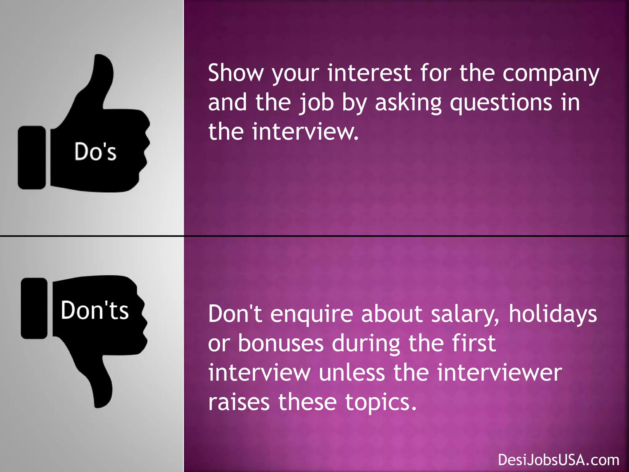 Show your interest for the company
and the job by asking questions in
the interview.
Don't enquire about salary, holidays
or bonuses during the first
interview unless the interviewer
raises these topics.
DesiJobsUSA.com