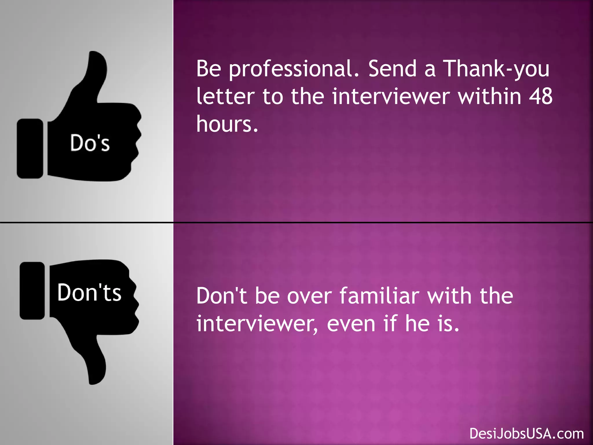 Be professional. Send a Thank-you
letter to the interviewer within 48
hours.
Don't be over familiar with the
interviewer, even if he is.
DesiJobsUSA.com