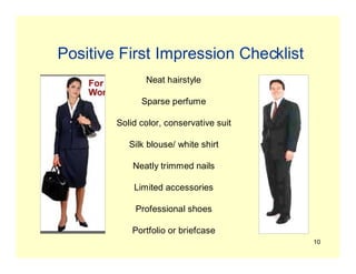 10
Positive First Impression Checklist
Neat hairstyle
Sparse perfume
Solid color, conservative suit
Silk blouse/ white shirt
Neatly trimmed nails
Limited accessories
Professional shoes
Portfolio or briefcase
 