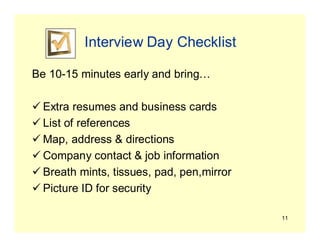 11
Interview Day Checklist
Be 10-15 minutes early and bring…
 Extra resumes and business cards
 List of references
 Map, address & directions
 Company contact & job information
 Breath mints, tissues, pad, pen,mirror
 Picture ID for security
 