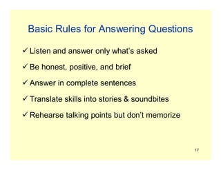 17
Basic Rules for Answering Questions
 Listen and answer only what’s asked
 Be honest, positive, and brief
 Answer in complete sentences
 Translate skills into stories & soundbites
 Rehearse talking points but don’t memorize
 