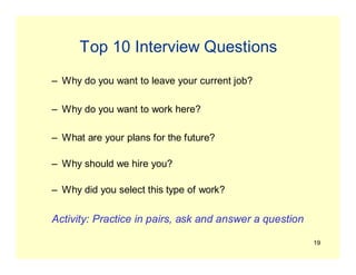 19
Top 10 Interview Questions
– Why do you want to leave your current job?
– Why do you want to work here?
– What are your plans for the future?
– Why should we hire you?
– Why did you select this type of work?
Activity: Practice in pairs, ask and answer a question
 