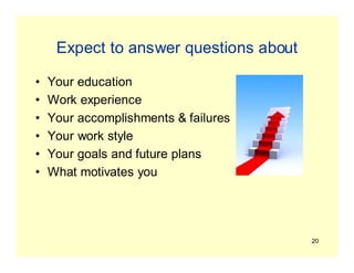 20
Expect to answer questions about
• Your education
• Work experience
• Your accomplishments & failures
• Your work style
• Your goals and future plans
• What motivates you
 