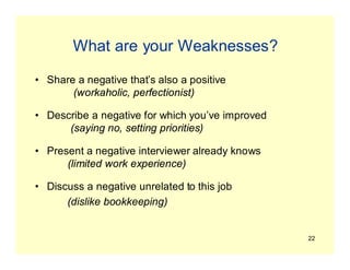 22
What are your Weaknesses?
• Share a negative that’s also a positive
(workaholic, perfectionist)
• Describe a negative for which you’ve improved
(saying no, setting priorities)
• Present a negative interviewer already knows
(limited work experience)
• Discuss a negative unrelated to this job
(dislike bookkeeping)
 