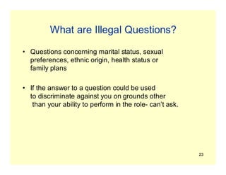 23
What are Illegal Questions?
• Questions concerning marital status, sexual
preferences, ethnic origin, health status or
family plans
• If the answer to a question could be used
to discriminate against you on grounds other
than your ability to perform in the role- can’t ask.
 