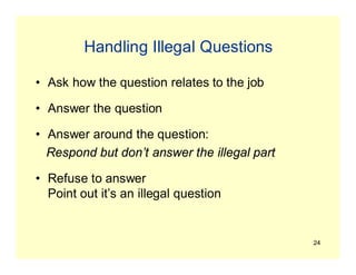 24
Handling Illegal Questions
• Ask how the question relates to the job
• Answer the question
• Answer around the question:
Respond but don’t answer the illegal part
• Refuse to answer
Point out it’s an illegal question
 