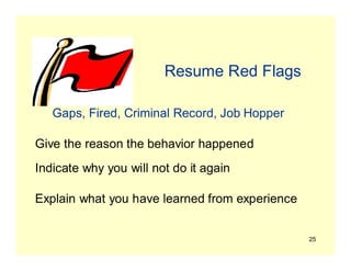 25
Resume Red Flags
Gaps, Fired, Criminal Record, Job Hopper
Give the reason the behavior happened
Indicate why you will not do it again
Explain what you have learned from experience
 