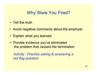 26
Why Were You Fired?
• Tell the truth
• Avoid negative comments about the employer
• Explain what you learned
• Provide evidence you’ve eliminated
the problem that caused the termination
Activity : Practice asking & answering a
red flag question
 