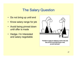 27
The Salary Question
• Do not bring up until end
• Know salary range for job
• Avoid being pinned down
until offer is made
• Hedge- I’m Interested
and salary negotiable
 