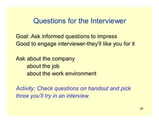28
Questions for the Interviewer
Goal: Ask informed questions to impress
Good to engage interviewer-they’ll like you for it
Ask about the company
about the job
about the work environment
Activity: Check questions on handout and pick
three you’ll try in an interview
 