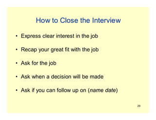 29
How to Close the Interview
• Express clear interest in the job
• Recap your great fit with the job
• Ask for the job
• Ask when a decision will be made
• Ask if you can follow up on (name date)
 