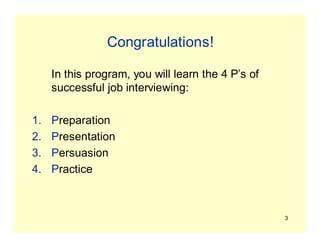 3
Congratulations!
In this program, you will learn the 4 P’s of
successful job interviewing:
1. Preparation
2. Presentation
3. Persuasion
4. Practice
 