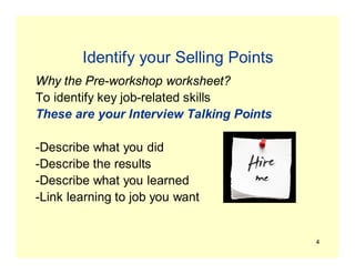 4
Identify your Selling Points
Why the Pre-workshop worksheet?
To identify key job-related skills
These are your Interview Talking Points
-Describe what you did
-Describe the results
-Describe what you learned
-Link learning to job you want
 