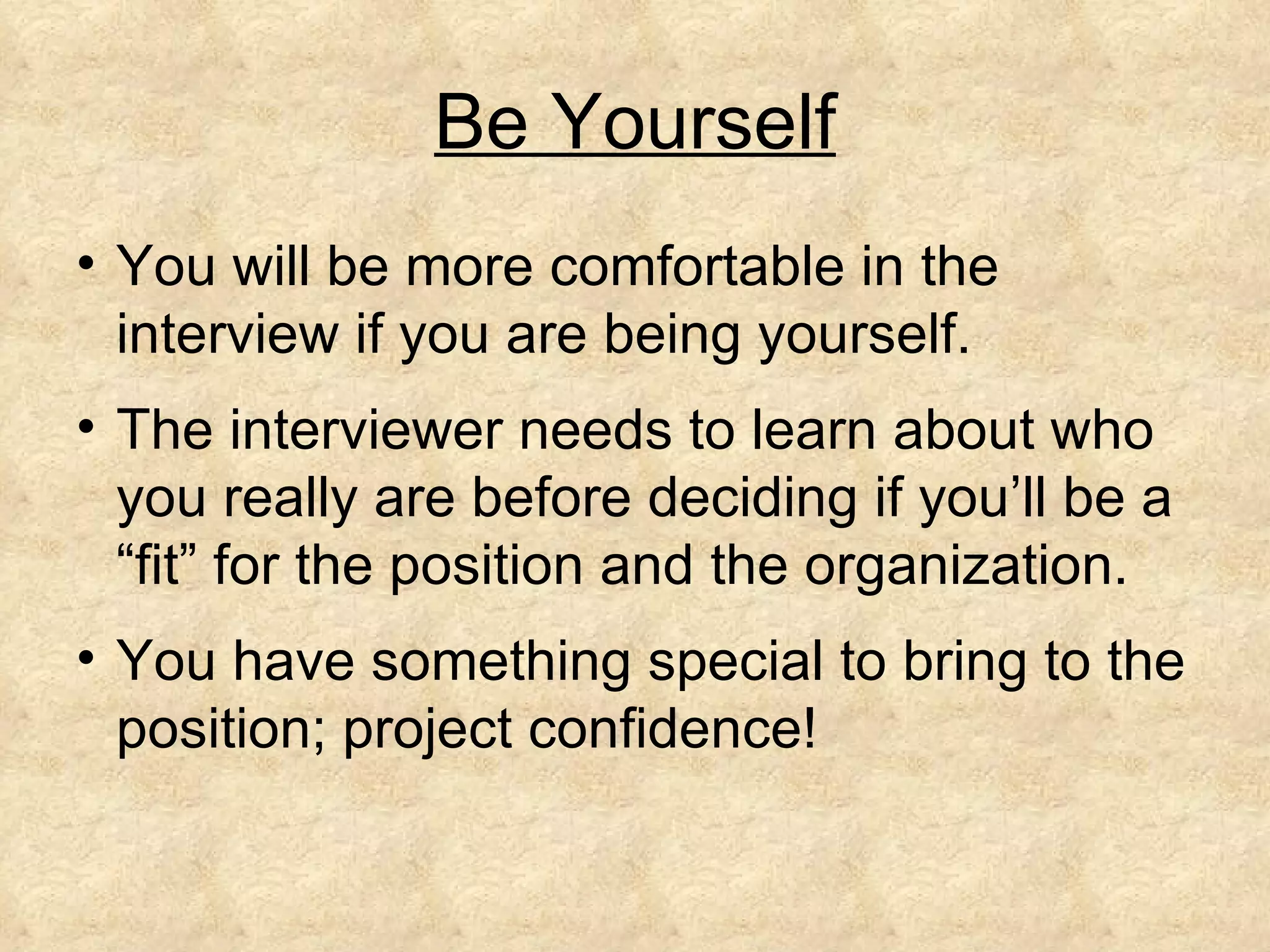 Be Yourself
• You will be more comfortable in the
  interview if you are being yourself.
• The interviewer needs to learn about who
  you really are before deciding if you’ll be a
  “fit” for the position and the organization.
• You have something special to bring to the
  position; project confidence!
 