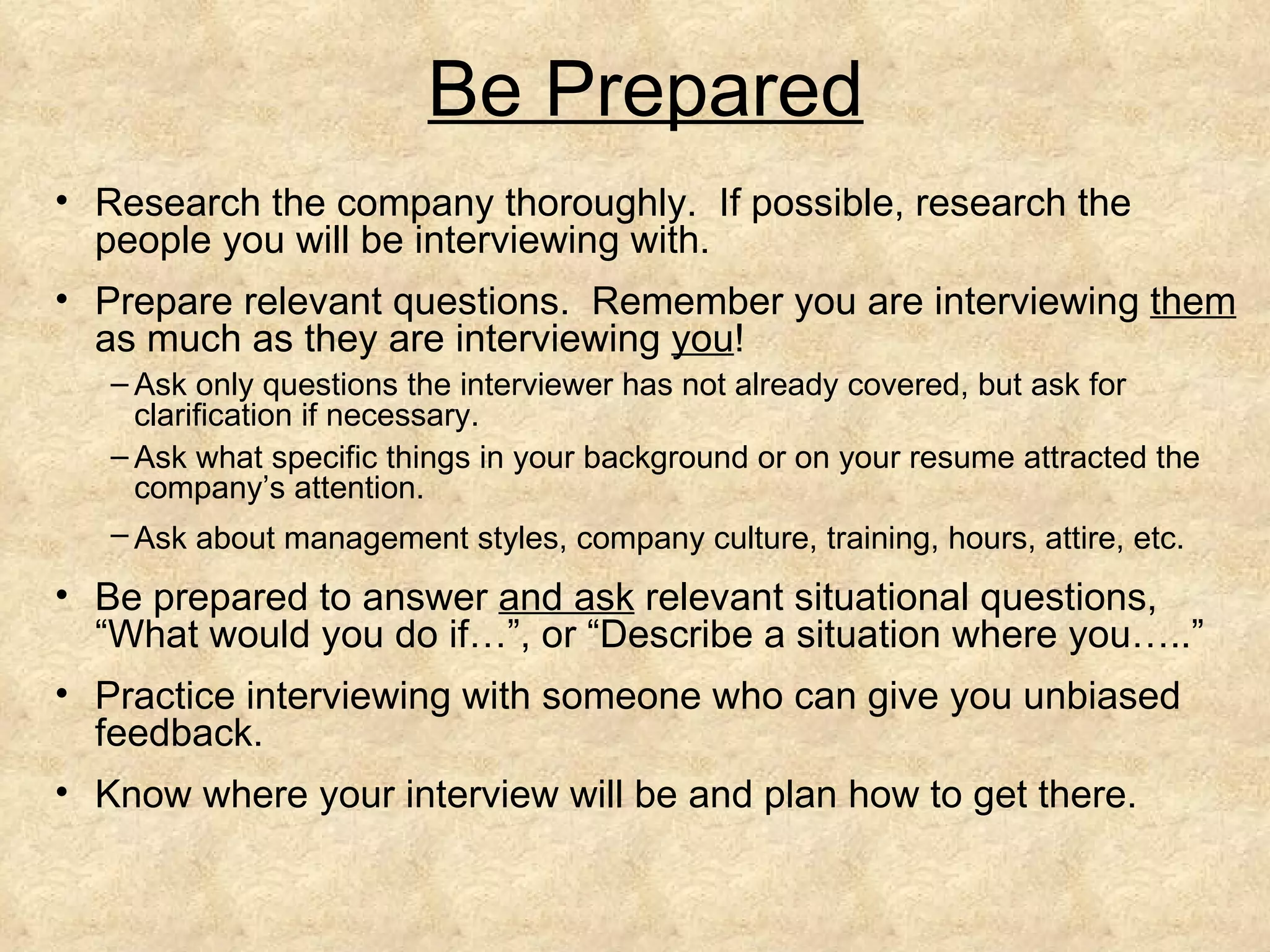 Be Prepared
• Research the company thoroughly. If possible, research the
  people you will be interviewing with.
• Prepare relevant questions. Remember you are interviewing them
  as much as they are interviewing you!
   – Ask only questions the interviewer has not already covered, but ask for
     clarification if necessary.
   – Ask what specific things in your background or on your resume attracted the
     company’s attention.
   – Ask about management styles, company culture, training, hours, attire, etc.

• Be prepared to answer and ask relevant situational questions,
  “What would you do if…”, or “Describe a situation where you…..”
• Practice interviewing with someone who can give you unbiased
  feedback.
• Know where your interview will be and plan how to get there.
 