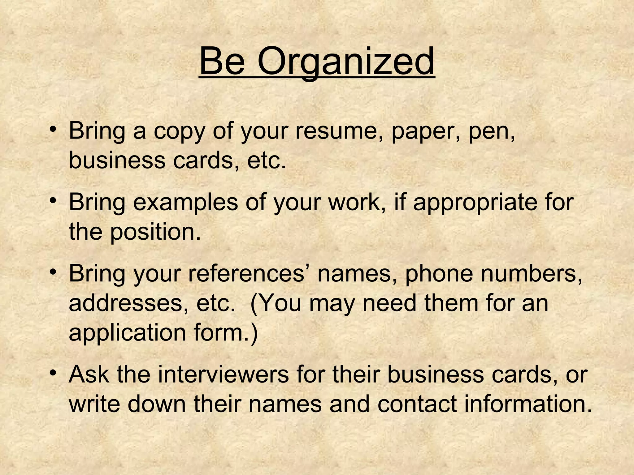 Be Organized
• Bring a copy of your resume, paper, pen,
  business cards, etc.
• Bring examples of your work, if appropriate for
  the position.
• Bring your references’ names, phone numbers,
  addresses, etc. (You may need them for an
  application form.)
• Ask the interviewers for their business cards, or
  write down their names and contact information.
 
