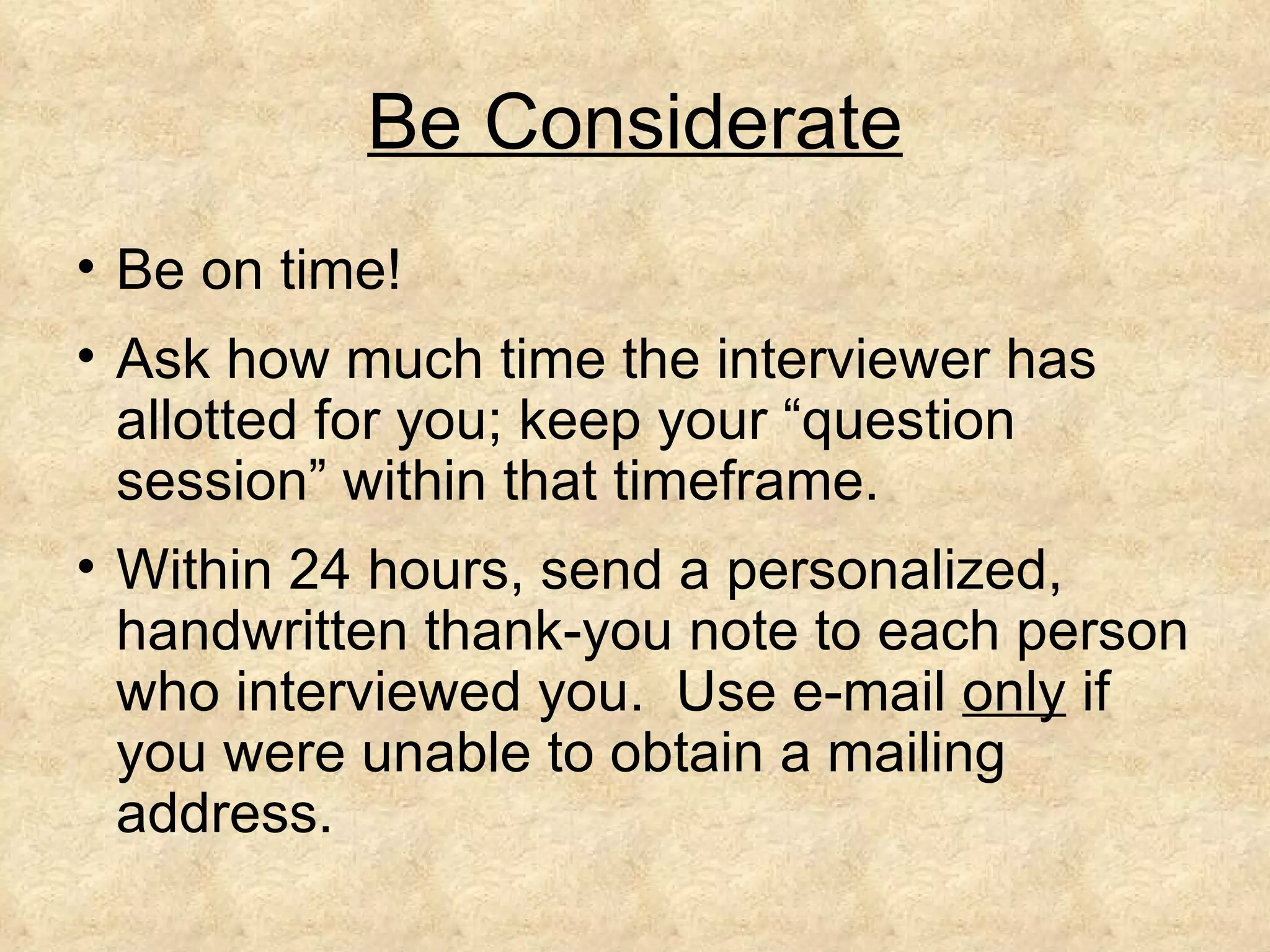 Be Considerate
• Be on time!
• Ask how much time the interviewer has
  allotted for you; keep your “question
  session” within that timeframe.
• Within 24 hours, send a personalized,
  handwritten thank-you note to each person
  who interviewed you. Use e-mail only if
  you were unable to obtain a mailing
  address.
 