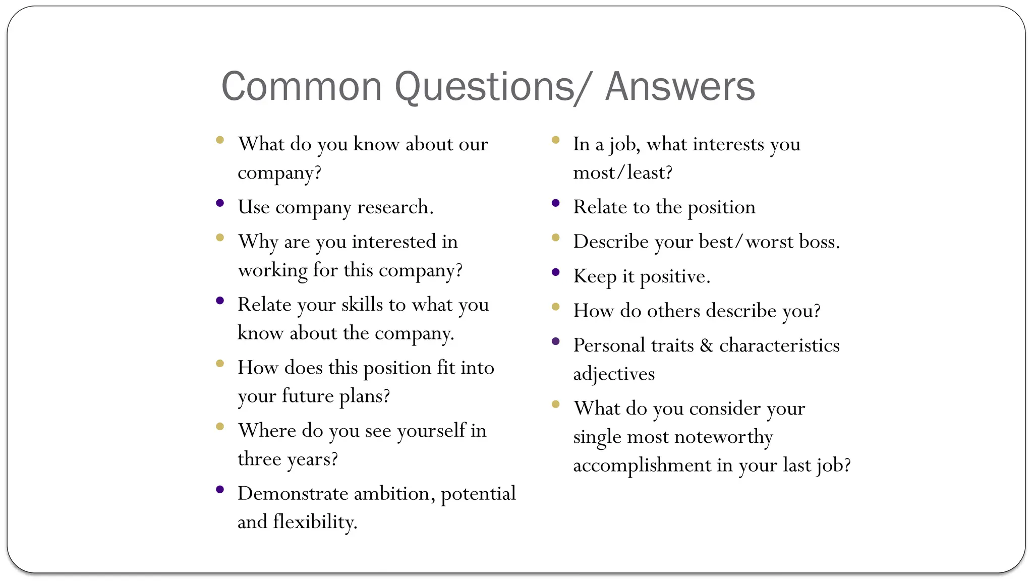 Common Questions/ Answers
 What do you know about our
company?
 Use company research.
 Why are you interested in
working for this company?
 Relate your skills to what you
know about the company.
 How does this position fit into
your future plans?
 Where do you see yourself in
three years?
 Demonstrate ambition, potential
and flexibility.
 In a job, what interests you
most/least?
 Relate to the position
 Describe your best/worst boss.
 Keep it positive.
 How do others describe you?
 Personal traits & characteristics
adjectives
 What do you consider your
single most noteworthy
accomplishment in your last job?
 