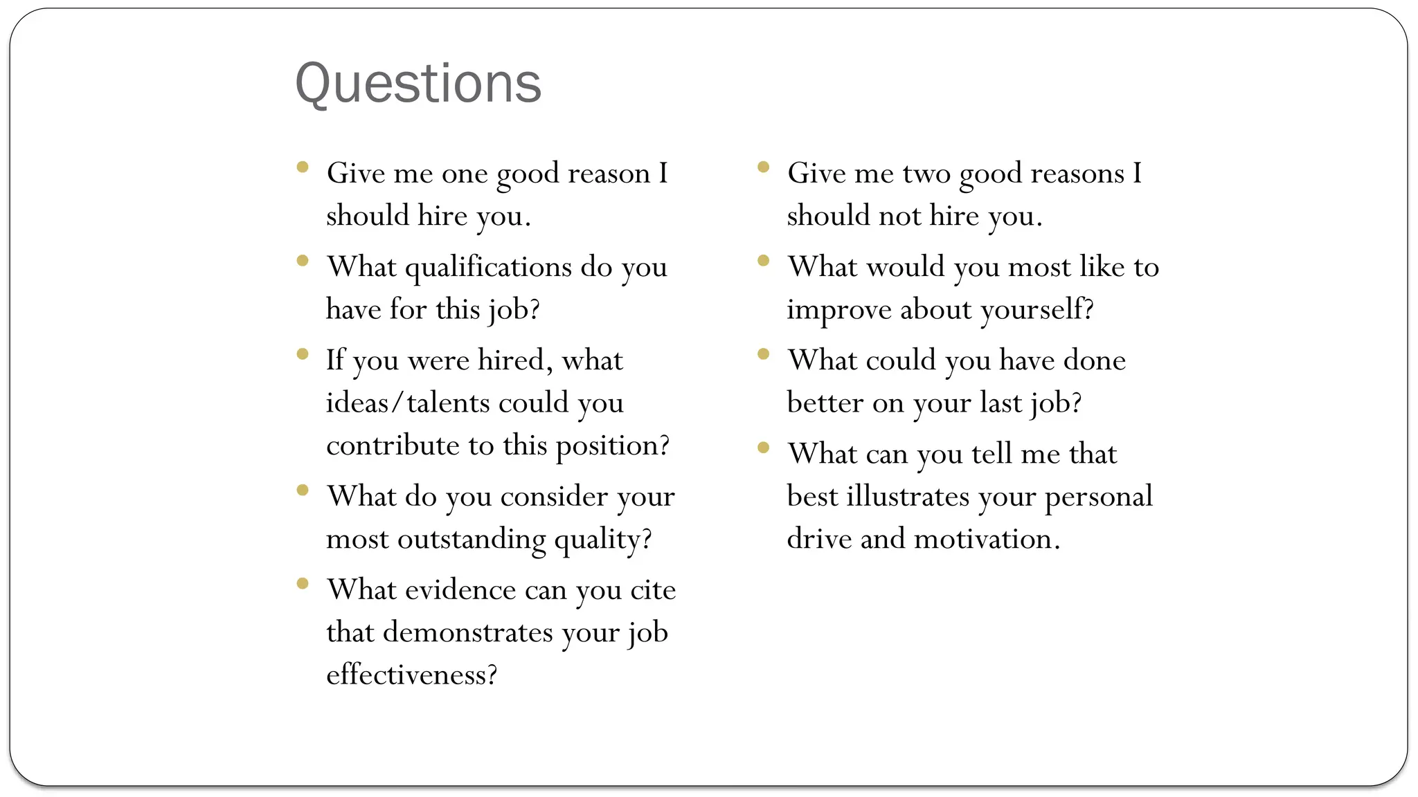 Questions
 Give me one good reason I
should hire you.
 What qualifications do you
have for this job?
 If you were hired, what
ideas/talents could you
contribute to this position?
 What do you consider your
most outstanding quality?
 What evidence can you cite
that demonstrates your job
effectiveness?
 Give me two good reasons I
should not hire you.
 What would you most like to
improve about yourself?
 What could you have done
better on your last job?
 What can you tell me that
best illustrates your personal
drive and motivation.
 