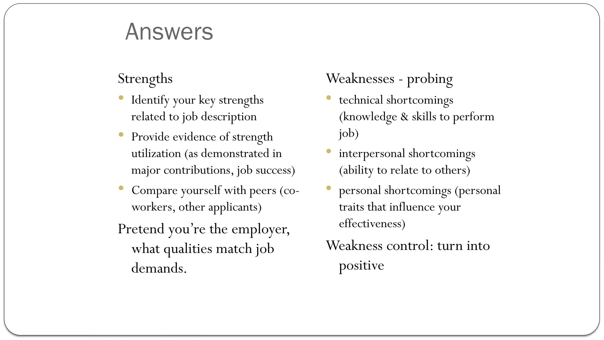 Answers
Strengths
 Identify your key strengths
related to job description
 Provide evidence of strength
utilization (as demonstrated in
major contributions, job success)
 Compare yourself with peers (co-
workers, other applicants)
Pretend you’re the employer,
what qualities match job
demands.
Weaknesses - probing
 technical shortcomings
(knowledge & skills to perform
job)
 interpersonal shortcomings
(ability to relate to others)
 personal shortcomings (personal
traits that influence your
effectiveness)
Weakness control: turn into
positive
 