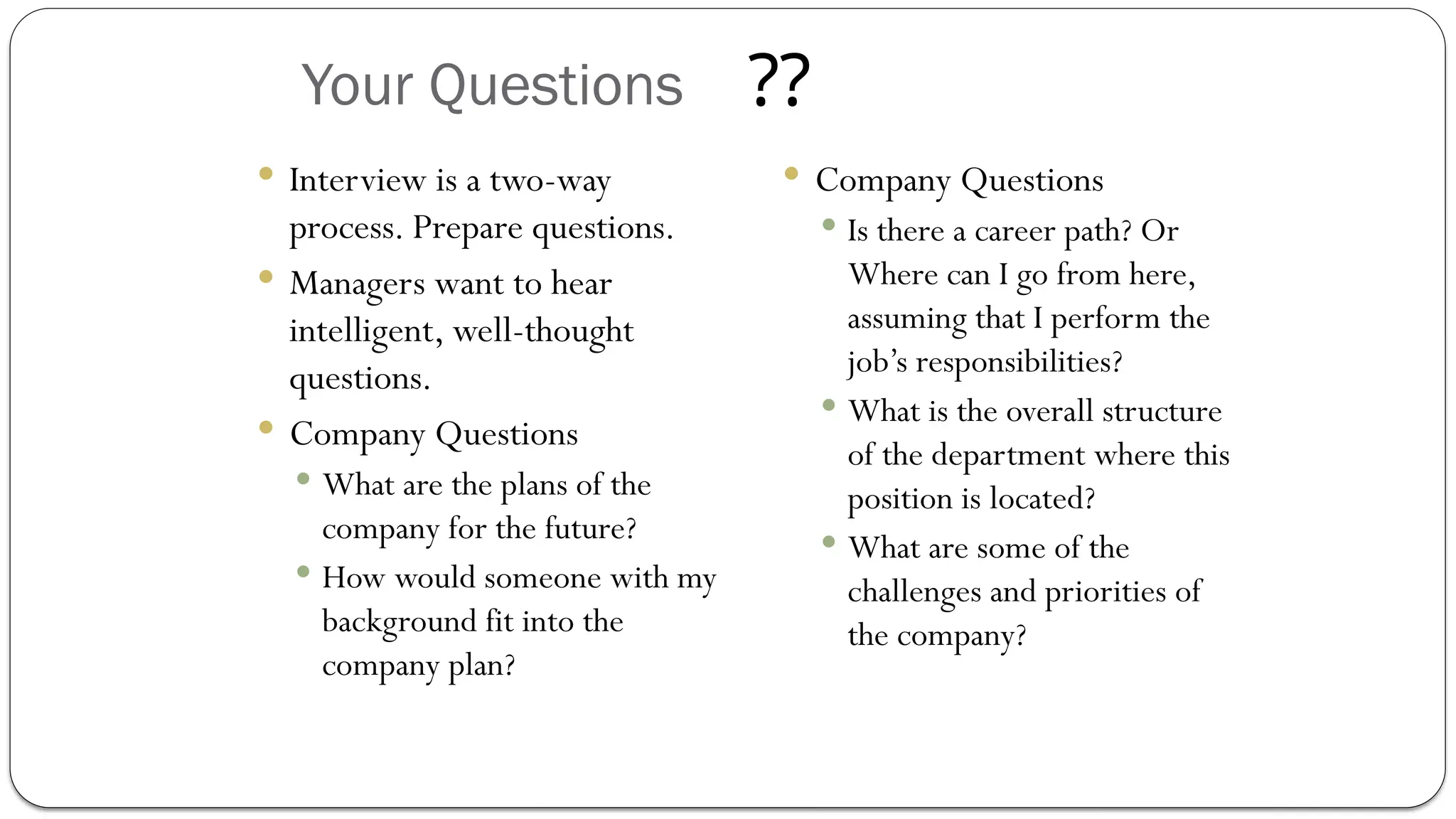 Your Questions
 Interview is a two-way
process. Prepare questions.
 Managers want to hear
intelligent, well-thought
questions.
 Company Questions
 What are the plans of the
company for the future?
 How would someone with my
background fit into the
company plan?
 Company Questions
 Is there a career path? Or
Where can I go from here,
assuming that I perform the
job’s responsibilities?
 What is the overall structure
of the department where this
position is located?
 What are some of the
challenges and priorities of
the company?
??
 