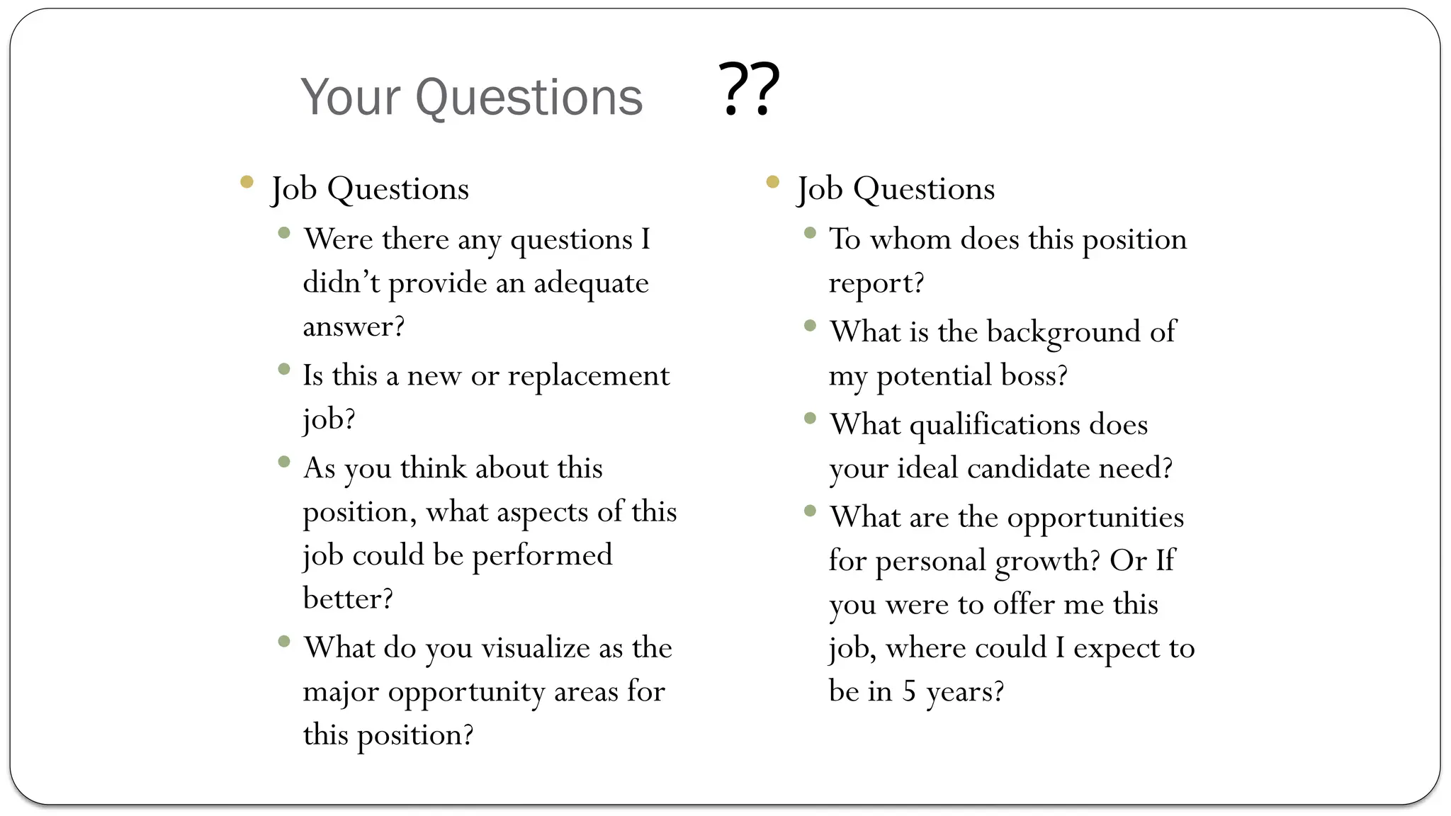 Your Questions
 Job Questions
 Were there any questions I
didn’t provide an adequate
answer?
 Is this a new or replacement
job?
 As you think about this
position, what aspects of this
job could be performed
better?
 What do you visualize as the
major opportunity areas for
this position?
 Job Questions
 To whom does this position
report?
 What is the background of
my potential boss?
 What qualifications does
your ideal candidate need?
 What are the opportunities
for personal growth? Or If
you were to offer me this
job, where could I expect to
be in 5 years?
??
 