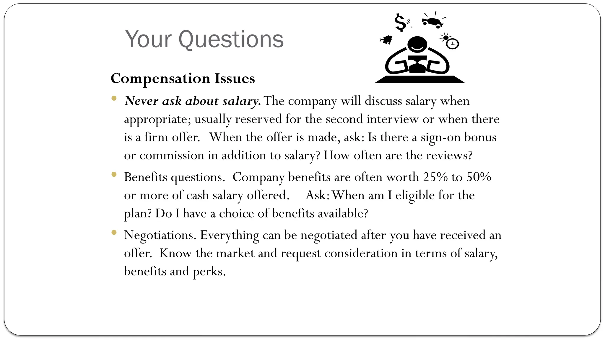 Your Questions
Compensation Issues
 Never ask about salary.The company will discuss salary when
appropriate; usually reserved for the second interview or when there
is a firm offer. When the offer is made, ask: Is there a sign-on bonus
or commission in addition to salary? How often are the reviews?
 Benefits questions. Company benefits are often worth 25% to 50%
or more of cash salary offered. Ask:When am I eligible for the
plan? Do I have a choice of benefits available?
 Negotiations. Everything can be negotiated after you have received an
offer. Know the market and request consideration in terms of salary,
benefits and perks.
 