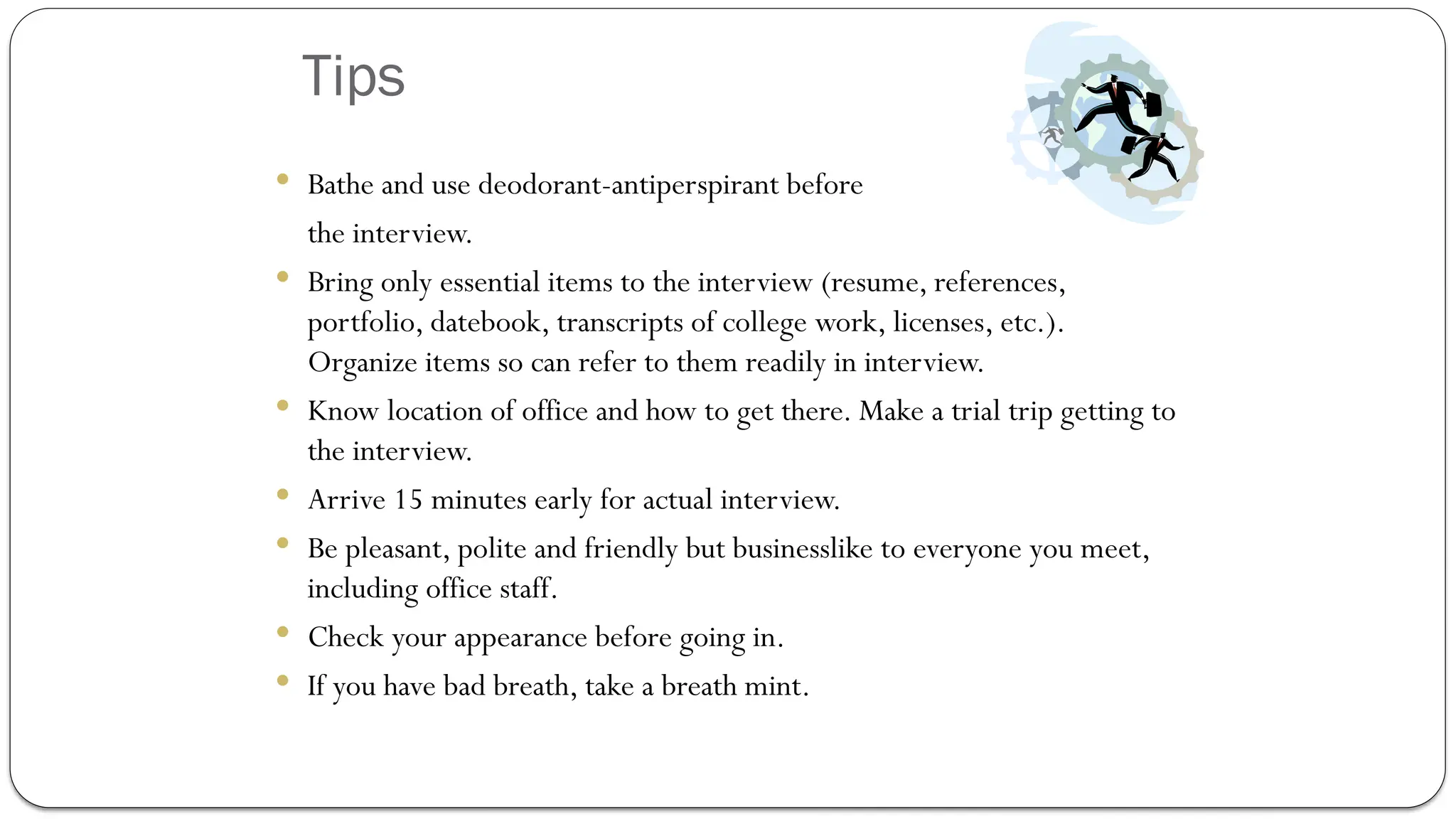Tips
 Bathe and use deodorant-antiperspirant before
the interview.
 Bring only essential items to the interview (resume, references,
portfolio, datebook, transcripts of college work, licenses, etc.).
Organize items so can refer to them readily in interview.
 Know location of office and how to get there. Make a trial trip getting to
the interview.
 Arrive 15 minutes early for actual interview.
 Be pleasant, polite and friendly but businesslike to everyone you meet,
including office staff.
 Check your appearance before going in.
 If you have bad breath, take a breath mint.
 