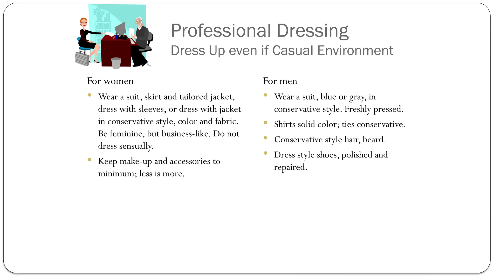 Professional Dressing
Dress Up even if Casual Environment
For women
 Wear a suit, skirt and tailored jacket,
dress with sleeves, or dress with jacket
in conservative style, color and fabric.
Be feminine, but business-like. Do not
dress sensually.
 Keep make-up and accessories to
minimum; less is more.
For men
 Wear a suit, blue or gray, in
conservative style. Freshly pressed.
 Shirts solid color; ties conservative.
 Conservative style hair, beard.
 Dress style shoes, polished and
repaired.
 
