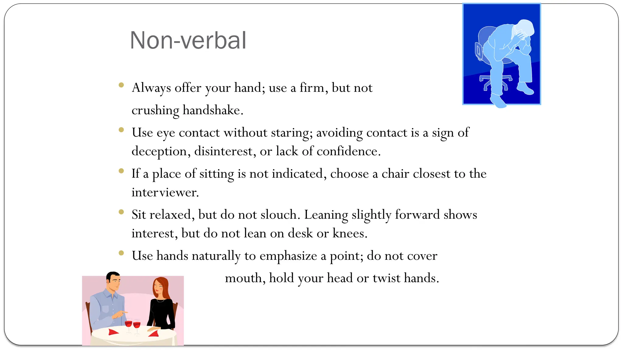 Non-verbal
 Always offer your hand; use a firm, but not
crushing handshake.
 Use eye contact without staring; avoiding contact is a sign of
deception, disinterest, or lack of confidence.
 If a place of sitting is not indicated, choose a chair closest to the
interviewer.
 Sit relaxed, but do not slouch. Leaning slightly forward shows
interest, but do not lean on desk or knees.
 Use hands naturally to emphasize a point; do not cover
mouth, hold your head or twist hands.
 