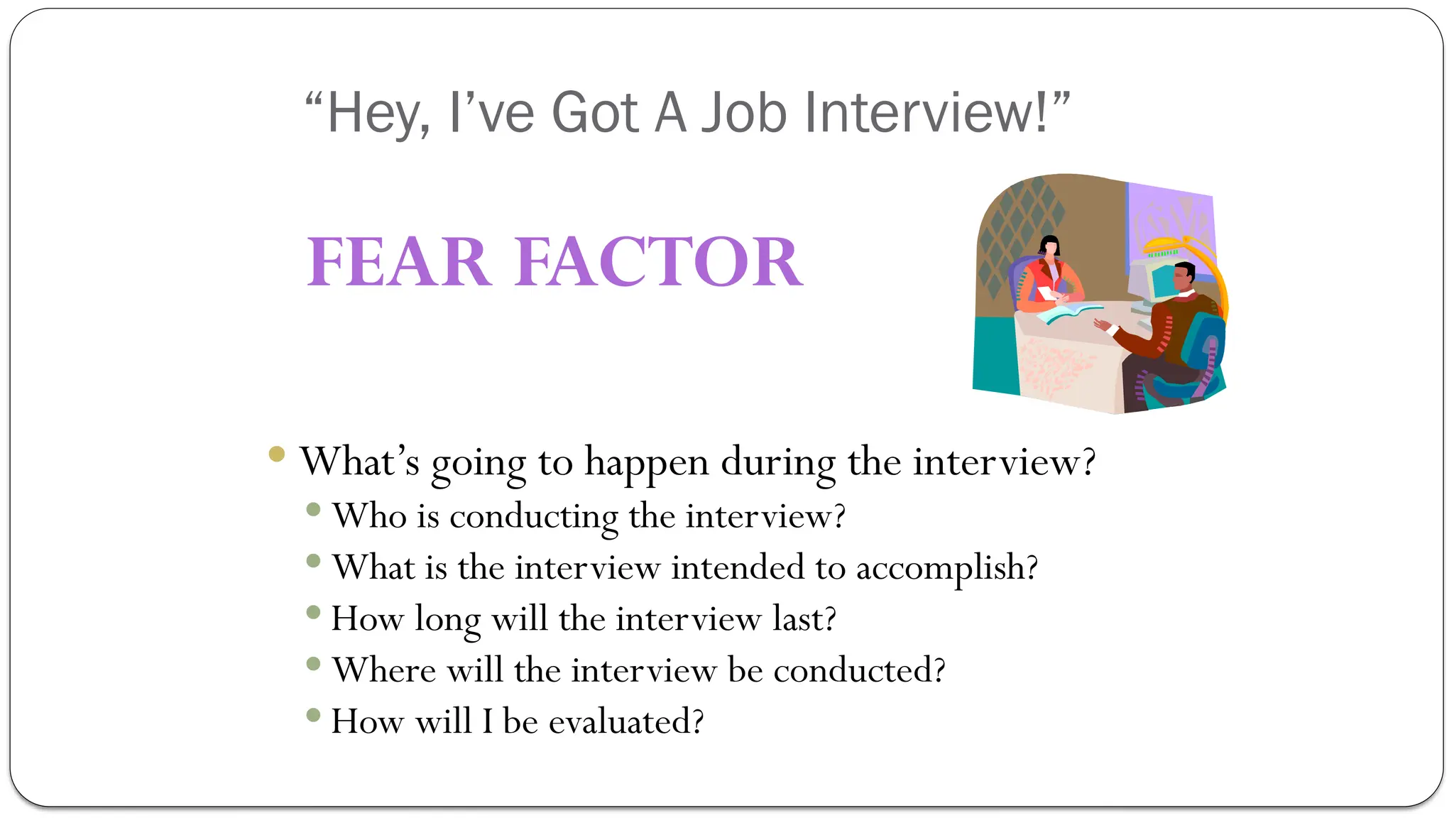 “Hey, I’ve Got A Job Interview!”
 What’s going to happen during the interview?
 Who is conducting the interview?
 What is the interview intended to accomplish?
 How long will the interview last?
 Where will the interview be conducted?
 How will I be evaluated?
FEAR FACTOR
 