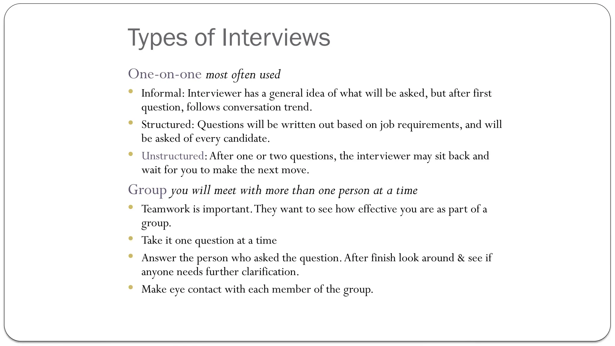 Types of Interviews
One-on-one most often used
 Informal: Interviewer has a general idea of what will be asked, but after first
question, follows conversation trend.
 Structured: Questions will be written out based on job requirements, and will
be asked of every candidate.
 Unstructured:After one or two questions, the interviewer may sit back and
wait for you to make the next move.
Group you will meet with more than one person at a time
 Teamwork is important.They want to see how effective you are as part of a
group.
 Take it one question at a time
 Answer the person who asked the question.After finish look around & see if
anyone needs further clarification.
 Make eye contact with each member of the group.
 