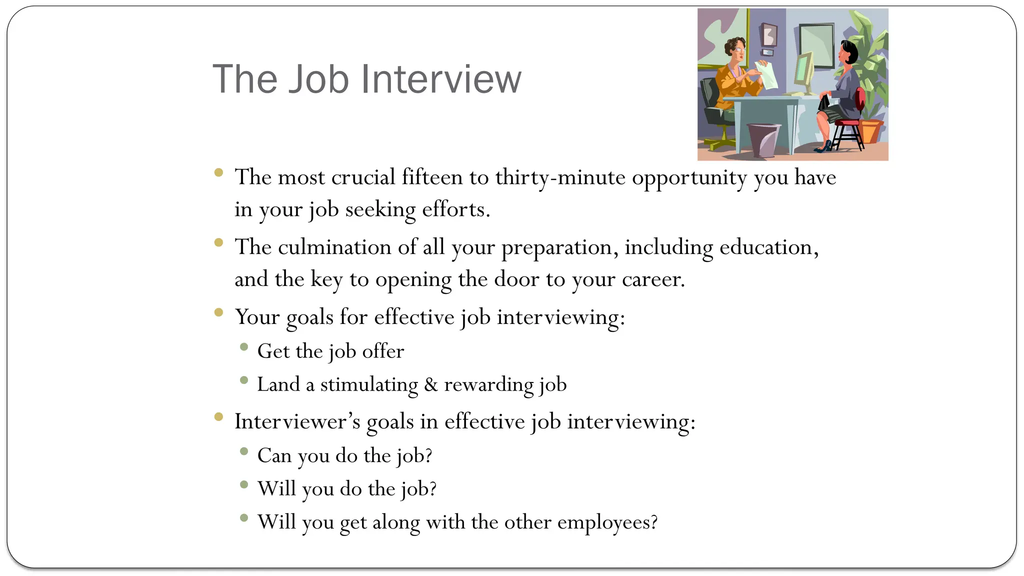 The Job Interview
 The most crucial fifteen to thirty-minute opportunity you have
in your job seeking efforts.
 The culmination of all your preparation, including education,
and the key to opening the door to your career.
 Your goals for effective job interviewing:
 Get the job offer
 Land a stimulating & rewarding job
 Interviewer’s goals in effective job interviewing:
 Can you do the job?
 Will you do the job?
 Will you get along with the other employees?
 