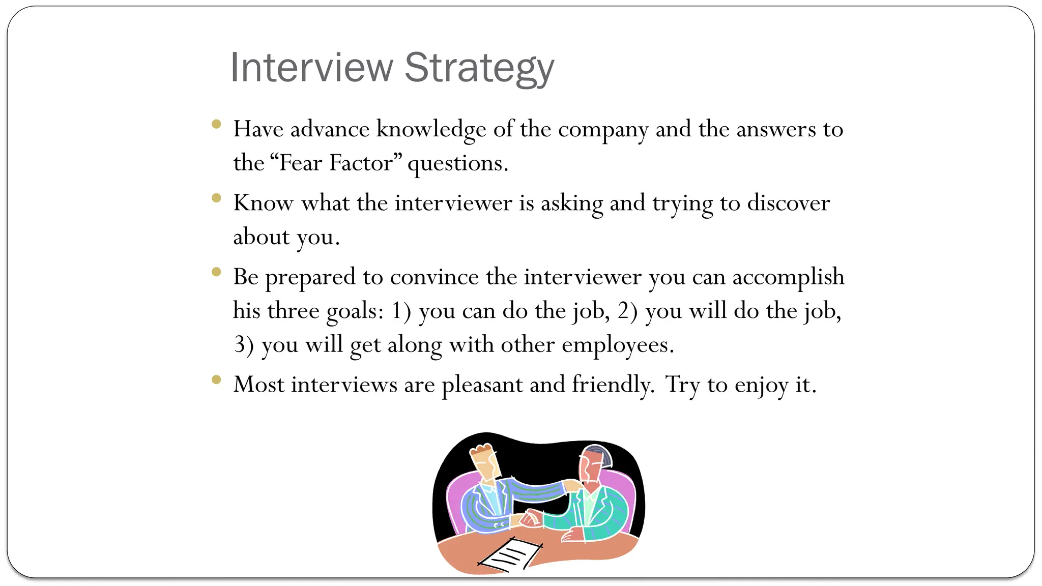 Interview Strategy
 Have advance knowledge of the company and the answers to
the “Fear Factor” questions.
 Know what the interviewer is asking and trying to discover
about you.
 Be prepared to convince the interviewer you can accomplish
his three goals: 1) you can do the job, 2) you will do the job,
3) you will get along with other employees.
 Most interviews are pleasant and friendly. Try to enjoy it.
 