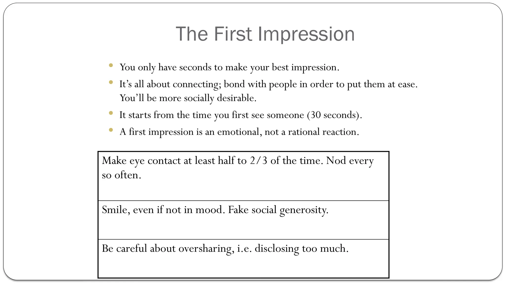 The First Impression
 You only have seconds to make your best impression.
 It’s all about connecting; bond with people in order to put them at ease.
You’ll be more socially desirable.
 It starts from the time you first see someone (30 seconds).
 A first impression is an emotional, not a rational reaction.
Make eye contact at least half to 2/3 of the time. Nod every
so often.
Smile, even if not in mood. Fake social generosity.
Be careful about oversharing, i.e. disclosing too much.
 