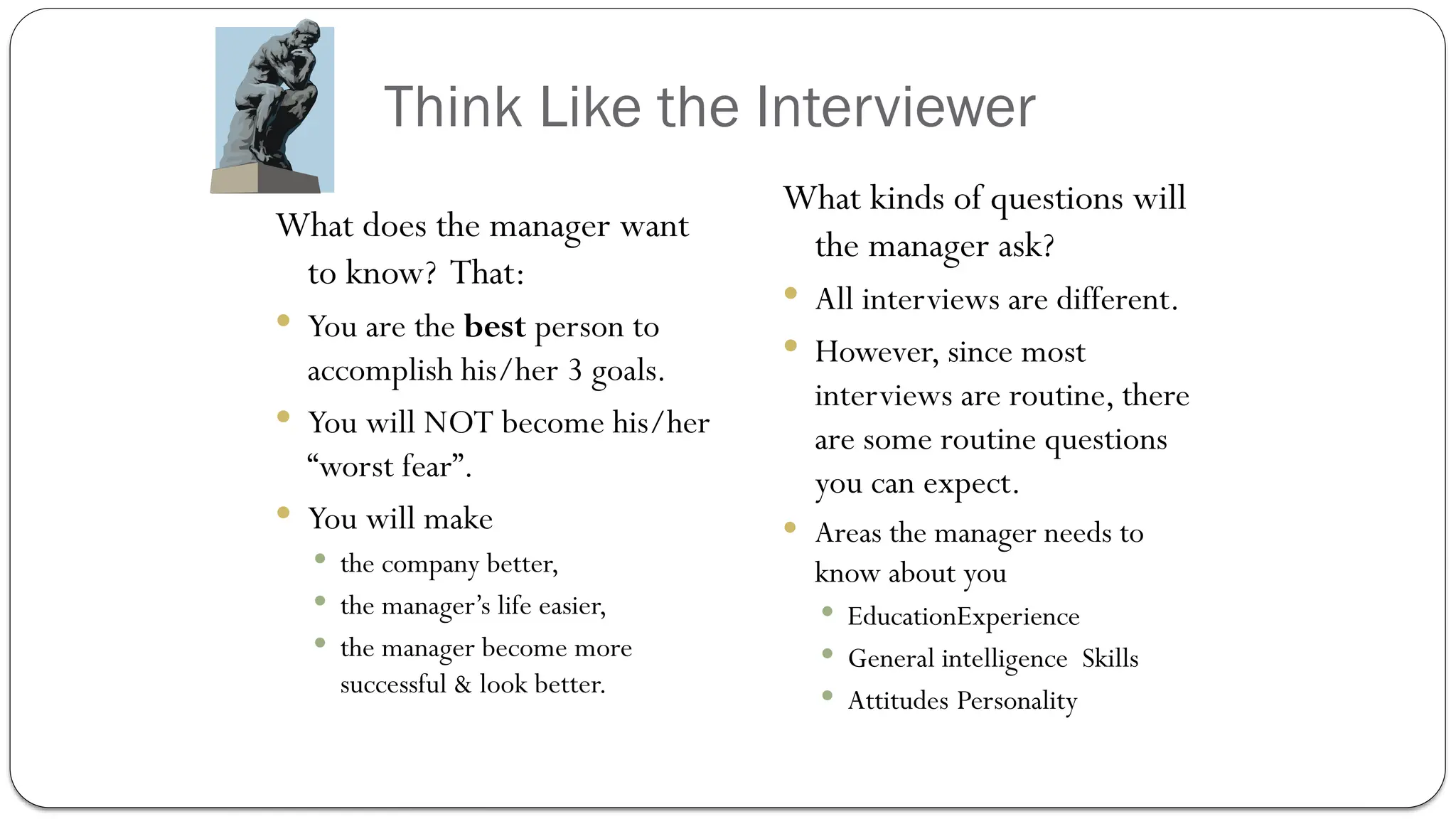 Think Like the Interviewer
What does the manager want
to know? That:
 You are the best person to
accomplish his/her 3 goals.
 You will NOT become his/her
“worst fear”.
 You will make
 the company better,
 the manager’s life easier,
 the manager become more
successful & look better.
What kinds of questions will
the manager ask?
 All interviews are different.
 However, since most
interviews are routine, there
are some routine questions
you can expect.
 Areas the manager needs to
know about you
 EducationExperience
 General intelligence Skills
 Attitudes Personality
 