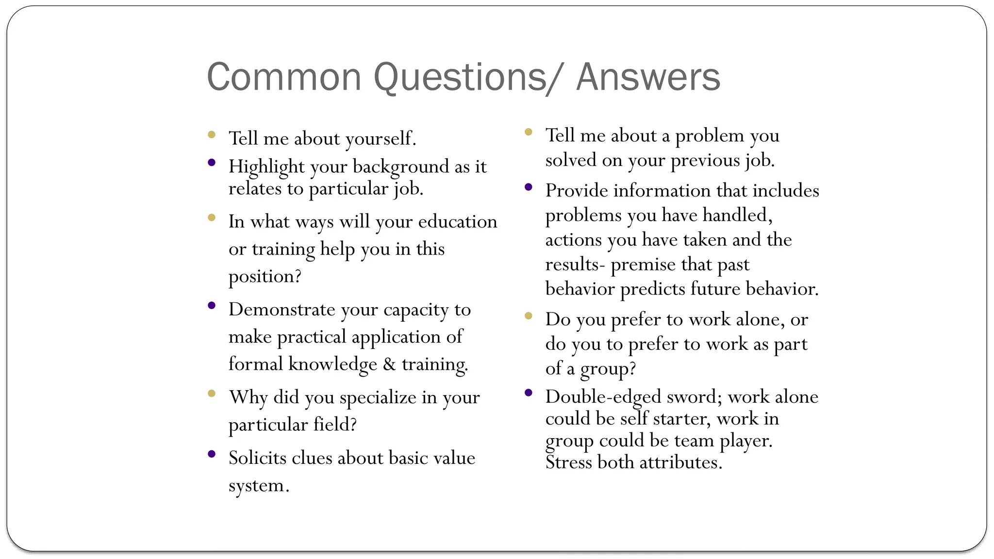 Common Questions/ Answers
 Tell me about yourself.
 Highlight your background as it
relates to particular job.
 In what ways will your education
or training help you in this
position?
 Demonstrate your capacity to
make practical application of
formal knowledge & training.
 Why did you specialize in your
particular field?
 Solicits clues about basic value
system.
 Tell me about a problem you
solved on your previous job.
 Provide information that includes
problems you have handled,
actions you have taken and the
results- premise that past
behavior predicts future behavior.
 Do you prefer to work alone, or
do you to prefer to work as part
of a group?
 Double-edged sword; work alone
could be self starter, work in
group could be team player.
Stress both attributes.
 