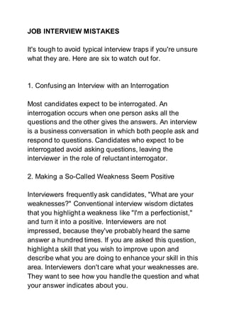 JOB INTERVIEW MISTAKES
It's tough to avoid typical interview traps if you're unsure
what they are. Here are six to watch out for.
1. Confusing an Interview with an Interrogation
Most candidates expect to be interrogated. An
interrogation occurs when one person asks all the
questions and the other gives the answers. An interview
is a business conversation in which both people ask and
respond to questions. Candidates who expect to be
interrogated avoid asking questions, leaving the
interviewer in the role of reluctant interrogator.
2. Making a So-Called Weakness Seem Positive
Interviewers frequently ask candidates, "What are your
weaknesses?" Conventional interview wisdom dictates
that you highlight a weakness like "I'm a perfectionist,"
and turn it into a positive. Interviewers are not
impressed, because they've probably heard the same
answer a hundred times. If you are asked this question,
highlighta skill that you wish to improve upon and
describe what you are doing to enhance your skill in this
area. Interviewers don't care what your weaknesses are.
They want to see how you handle the question and what
your answer indicates about you.
 