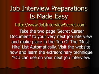Job Interview Preparations Is Made Easy http://www.JobInterviewSecret.com   Take the two page 'Secret Career Document' to your very next job interview and make place in the Top Of The 'Must-Hire' List Automatically. Visit the website now and learn the extraordinary technique YOU can use on your next job interview. 