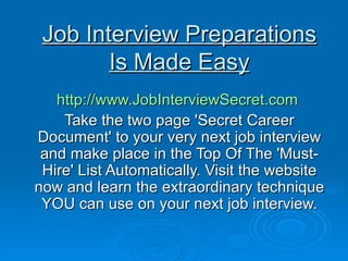 Job Interview Preparations Is Made Easy http://www.JobInterviewSecret.com   Take the two page 'Secret Career Document' to your very next job interview and make place in the Top Of The 'Must-Hire' List Automatically. Visit the website now and learn the extraordinary technique YOU can use on your next job interview. 