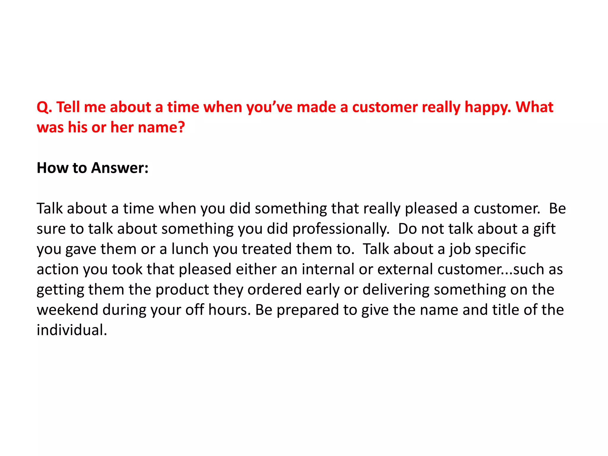 Q. Tell me about a time when you’ve made a customer really happy. What
was his or her name?
How to Answer:
Talk about a time when you did something that really pleased a customer. Be
sure to talk about something you did professionally. Do not talk about a gift
you gave them or a lunch you treated them to. Talk about a job specific
action you took that pleased either an internal or external customer...such as
getting them the product they ordered early or delivering something on the
weekend during your off hours. Be prepared to give the name and title of the
individual.
 