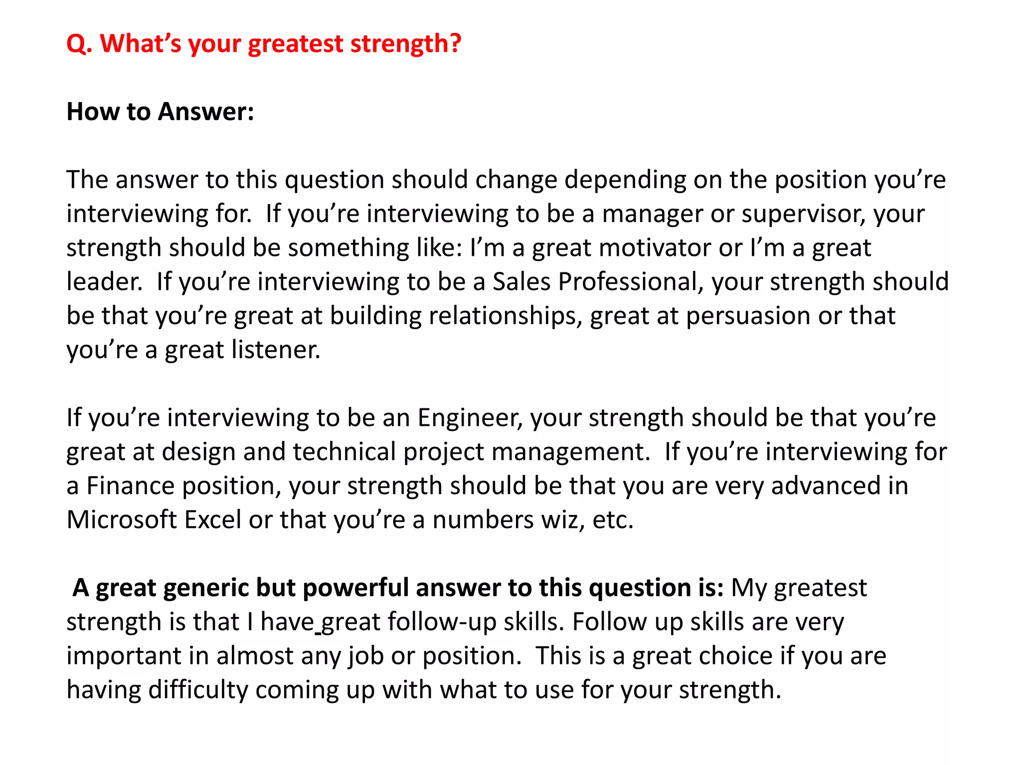 Q. What’s your greatest strength?
How to Answer:
The answer to this question should change depending on the position you’re
interviewing for. If you’re interviewing to be a manager or supervisor, your
strength should be something like: I’m a great motivator or I’m a great
leader. If you’re interviewing to be a Sales Professional, your strength should
be that you’re great at building relationships, great at persuasion or that
you’re a great listener.
If you’re interviewing to be an Engineer, your strength should be that you’re
great at design and technical project management. If you’re interviewing for
a Finance position, your strength should be that you are very advanced in
Microsoft Excel or that you’re a numbers wiz, etc.
A great generic but powerful answer to this question is: My greatest
strength is that I have great follow-up skills. Follow up skills are very
important in almost any job or position. This is a great choice if you are
having difficulty coming up with what to use for your strength.
 