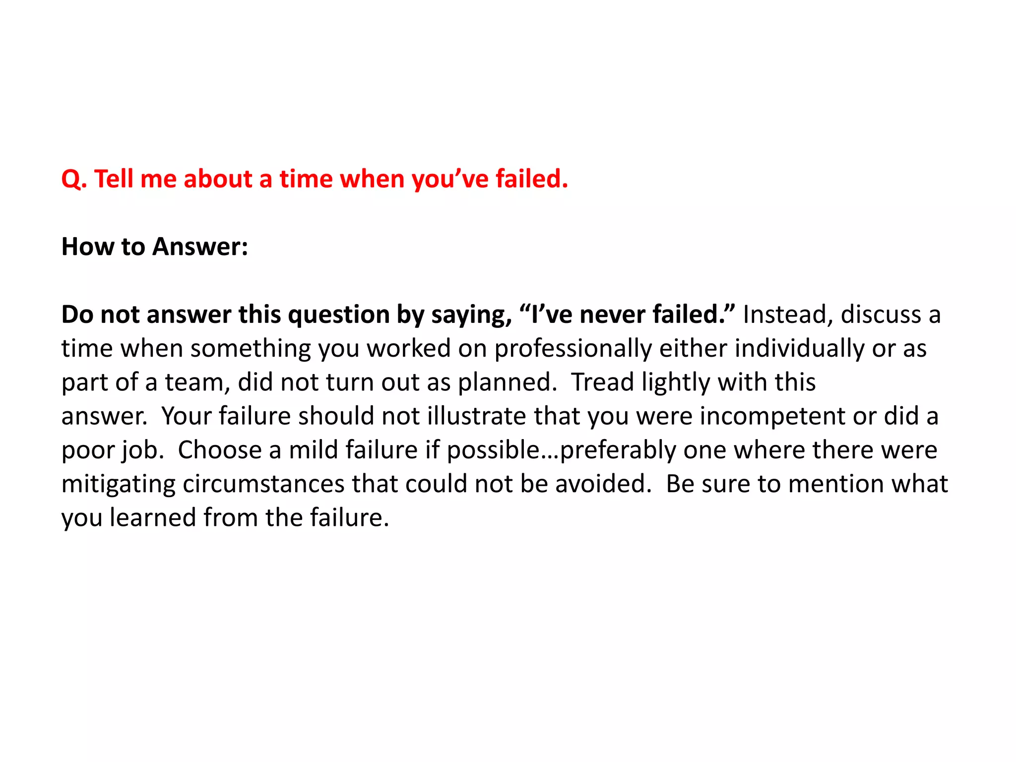 Q. Tell me about a time when you’ve failed.
How to Answer:
Do not answer this question by saying, “I’ve never failed.” Instead, discuss a
time when something you worked on professionally either individually or as
part of a team, did not turn out as planned. Tread lightly with this
answer. Your failure should not illustrate that you were incompetent or did a
poor job. Choose a mild failure if possible…preferably one where there were
mitigating circumstances that could not be avoided. Be sure to mention what
you learned from the failure.
 