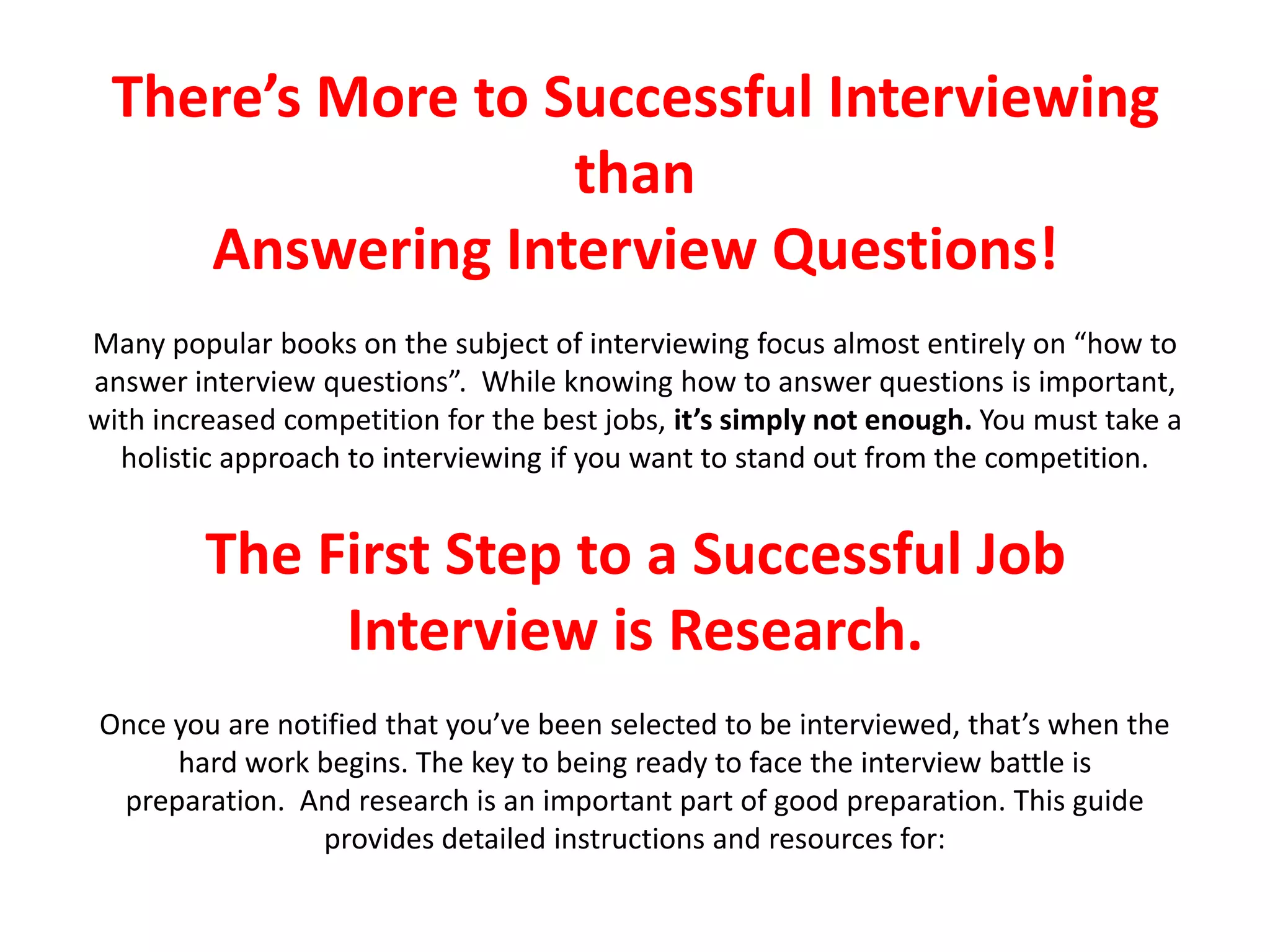 There’s More to Successful Interviewing
than
Answering Interview Questions!
Many popular books on the subject of interviewing focus almost entirely on “how to
answer interview questions”. While knowing how to answer questions is important,
with increased competition for the best jobs, it’s simply not enough. You must take a
holistic approach to interviewing if you want to stand out from the competition.
The First Step to a Successful Job
Interview is Research.
Once you are notified that you’ve been selected to be interviewed, that’s when the
hard work begins. The key to being ready to face the interview battle is
preparation. And research is an important part of good preparation. This guide
provides detailed instructions and resources for:
 