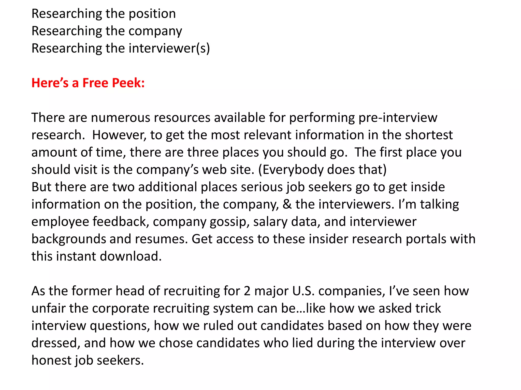 Researching the position
Researching the company
Researching the interviewer(s)
Here’s a Free Peek:
There are numerous resources available for performing pre-interview
research. However, to get the most relevant information in the shortest
amount of time, there are three places you should go. The first place you
should visit is the company’s web site. (Everybody does that)
But there are two additional places serious job seekers go to get inside
information on the position, the company, & the interviewers. I’m talking
employee feedback, company gossip, salary data, and interviewer
backgrounds and resumes. Get access to these insider research portals with
this instant download.
As the former head of recruiting for 2 major U.S. companies, I’ve seen how
unfair the corporate recruiting system can be…like how we asked trick
interview questions, how we ruled out candidates based on how they were
dressed, and how we chose candidates who lied during the interview over
honest job seekers.
 
