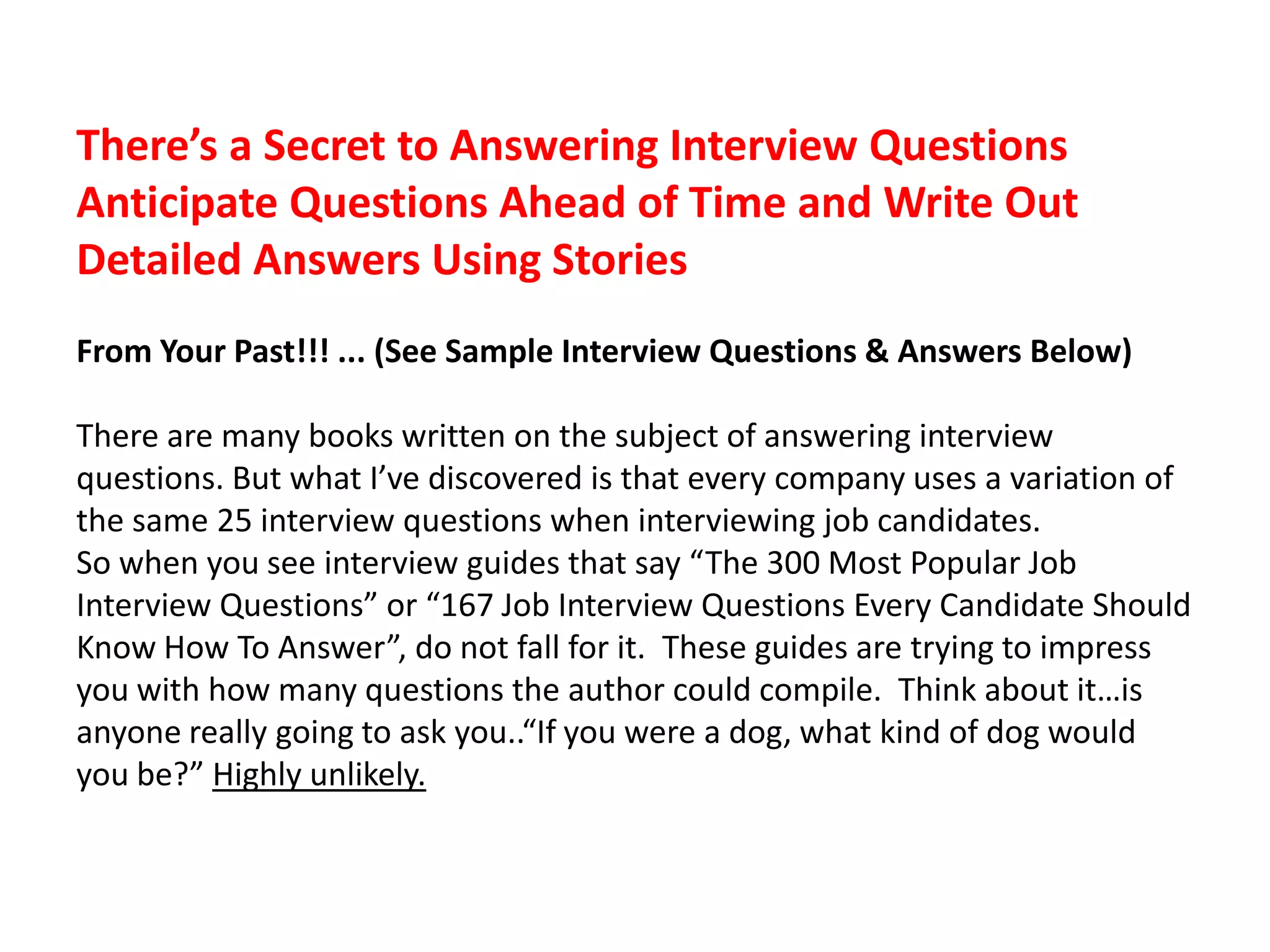 There’s a Secret to Answering Interview Questions
Anticipate Questions Ahead of Time and Write Out
Detailed Answers Using Stories
From Your Past!!! ... (See Sample Interview Questions & Answers Below)
There are many books written on the subject of answering interview
questions. But what I’ve discovered is that every company uses a variation of
the same 25 interview questions when interviewing job candidates.
So when you see interview guides that say “The 300 Most Popular Job
Interview Questions” or “167 Job Interview Questions Every Candidate Should
Know How To Answer”, do not fall for it. These guides are trying to impress
you with how many questions the author could compile. Think about it…is
anyone really going to ask you..“If you were a dog, what kind of dog would
you be?” Highly unlikely.
 
