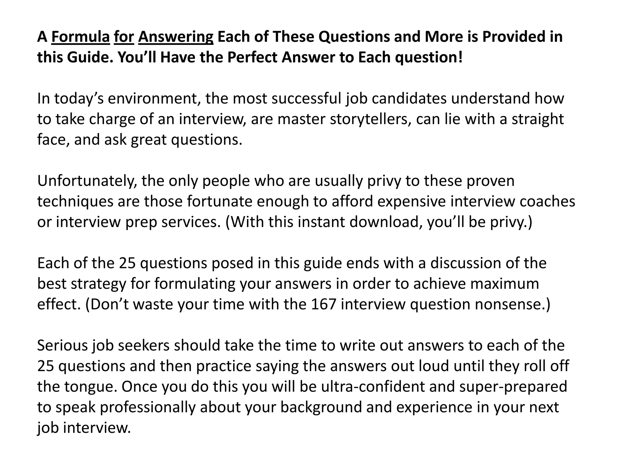 A Formula for Answering Each of These Questions and More is Provided in
this Guide. You’ll Have the Perfect Answer to Each question!
In today’s environment, the most successful job candidates understand how
to take charge of an interview, are master storytellers, can lie with a straight
face, and ask great questions.
Unfortunately, the only people who are usually privy to these proven
techniques are those fortunate enough to afford expensive interview coaches
or interview prep services. (With this instant download, you’ll be privy.)
Each of the 25 questions posed in this guide ends with a discussion of the
best strategy for formulating your answers in order to achieve maximum
effect. (Don’t waste your time with the 167 interview question nonsense.)
Serious job seekers should take the time to write out answers to each of the
25 questions and then practice saying the answers out loud until they roll off
the tongue. Once you do this you will be ultra-confident and super-prepared
to speak professionally about your background and experience in your next
job interview.
 