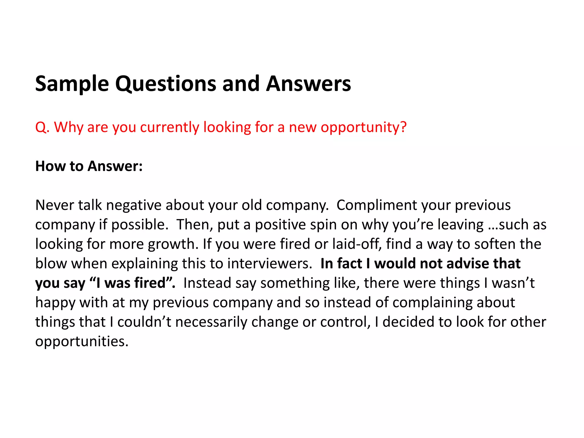 Sample Questions and Answers
Q. Why are you currently looking for a new opportunity?
How to Answer:
Never talk negative about your old company. Compliment your previous
company if possible. Then, put a positive spin on why you’re leaving …such as
looking for more growth. If you were fired or laid-off, find a way to soften the
blow when explaining this to interviewers. In fact I would not advise that
you say “I was fired”. Instead say something like, there were things I wasn’t
happy with at my previous company and so instead of complaining about
things that I couldn’t necessarily change or control, I decided to look for other
opportunities.
 