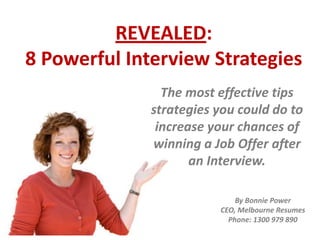 REVEALED:
8 Powerful Interview Strategies
The most effective tips
strategies you could do to
increase your chances of
winning a Job Offer after
an Interview.
By Bonnie Power
CEO, Melbourne Resumes
Phone: 1300 979 890
 